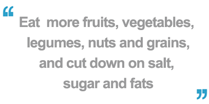 Eat more fruits, vegetables, legumes, nuts and grains.  Cut down on salt, sugar and fats