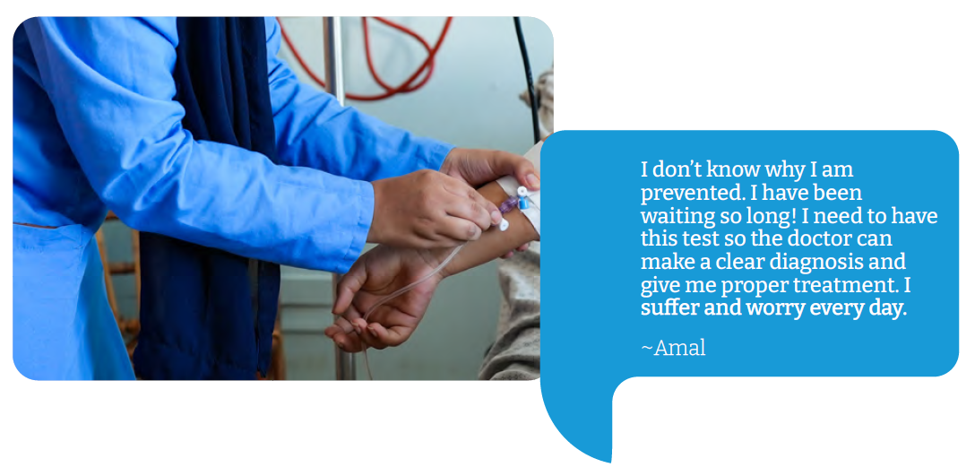 Amal “I don’t know why I am prevented. I have been waiting so long! I need to have this test so the doctor can make a clear diagnosis and give me proper treatment. I suffer and worry every day.”