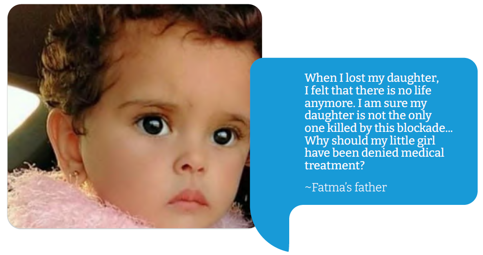Fatma “When I lost my daughter, I felt that there is no life anymore. I am sure my daughter is not the only one killed by this blockade... Why should my little girl have been denied medical treatment?”  Fatma’s father